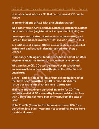 L i k e u s o n
F a c e b o o K : h t t p s : / / w w w . f a c e b o o k . c o m / E x a m . A f f a i r s . E A P a g e | 2
In what denominations a CP that can be issued: CP can be
issued
in denominations of Rs.5 lakh or multiples thereof.
Who can invest in CP: Individuals, banking companies, other
corporate bodies (registered or incorporated in India) and
unincorporated bodies, Non-Resident Indians (NRIs) and
Foreign Institutional Investors (FIIs) etc. can invest in CPs.
3. Certificate of Deposit (CD) is a negotiable money market
instrument and issued in dematerialised form or as a
Usance
Promissory Note against funds deposited at a bank or other
eligible financial institution for a specified time period.
Who can issue CD: CDs can be issued by (i) scheduled
commercial banks {excluding Regional Rural Banks and
Local Area
Banks}; and (ii) select All-India Financial Institutions (FIs)
that have been permitted by RBI to raise short-term
resources within the umbrella limit fixed by RBI.
Minimum and maximum period of maturity for CD: The
maturity period of CDs issued by banks should not be less
than 7 days and not more than one year, from the date of
issue.
Note: The FIs (Financial Institutions) can issue CDs for a
period not less than 1 year and not exceeding 3 years from
the date of issue.
 