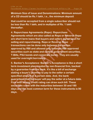 L i k e u s o n
F a c e b o o K : h t t p s : / / w w w . f a c e b o o k . c o m / E x a m . A f f a i r s . E A P a g e | 3
Minimum Size of Issue and Denominations: Minimum amount
of a CD should be Rs.1 lakh, i.e., the minimum deposit
that could be accepted from a single subscriber should not
be less than Rs.1 lakh, and in multiples of Rs. 1 lakh
thereafter.
4. Repurchase Agreements (Repo): Repurchase
Agreements which are also called as Repo or Reverse Repo
are short term loans that buyers and sellers agree upon for
selling and repurchasing. Repo or Reverse Repo
transactions can be done only between the parties
approved by RBI and allowed only between RBI-approved
securities such as state and central government securities,
T-Bills, PSU bonds and corporate bonds. They are usually
used for overnight borrowing.
5. Banker's Acceptance: Banker's Acceptance is like a short
term investment plan created by non-financial firm, backed
by a guarantee from the bank. It's like a bill of exchange
stating a buyer's promise to pay to the seller a certain
specified amount at a certain date. And, the bank
guarantees that the buyer will pay the seller at a future date.
Firm with strong credit rating can draw such bill. These
securities come with the maturities between 30 and 180
days and the most common term for these instruments is 90
days.
 