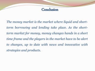 The money market is the market where liquid and short-
term borrowing and lending take place. As the short-
term market for money, money changes hands in a short
time frame and the players in the market have to be alert
to changes, up to date with news and innovative with
strategies and products.
Conclusion
 