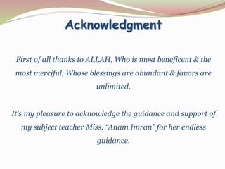 Acknowledgment
First of all thanks to ALLAH, Who is most beneficent & the
most merciful, Whose blessings are abundant & favors are
unlimited.
It’s my pleasure to acknowledge the guidance and support of
my subject teacher Miss. “Anam Imran” for her endless
guidance.
 