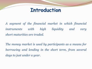 Introduction
A segment of the financial market in which financial
instruments with high liquidity and very
short maturities are traded.
The money market is used by participants as a means for
borrowing and lending in the short term, from several
days to just under a year.
 