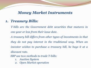 T-bills are the Government debt securities that matures in
one year or less from their issue date.
A treasury bill differs from other types of investments in that
they do not pay interest in the traditional way. When an
investor wishes to purchase a treasury bill, he buys it at a
discount rate.
Money Market Instruments
1. Treasury Bills:
SBP use two methods to trade T-bills:
1. Auction System
2. Open Market operation
 