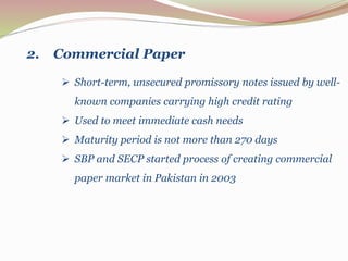  Short-term, unsecured promissory notes issued by well-
known companies carrying high credit rating
 Used to meet immediate cash needs
 Maturity period is not more than 270 days
 SBP and SECP started process of creating commercial
paper market in Pakistan in 2003
2. Commercial Paper
 