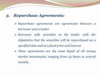  Repurchase agreements are agreements between a
borrower and a lender
 Borrower sells securities to the lender with the
stipulation that the securities will be repurchased on a
specified date and at a fixed price and interest
 These agreements are the most liquid of all money
market investments, ranging from 24 hours to several
months.
3. Repurchase Agreements:
 