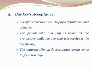  Acceptance means a vow to pay a definite amount
of money
 The person who will pay is called as the
promissory while the one who will receive is the
beneficiary
 The maturity of banker’s acceptance mostly range
to 30 to 180 days
4. Banker’s Acceptance:
 