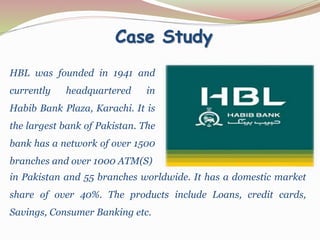 Case Study
HBL was founded in 1941 and
currently headquartered in
Habib Bank Plaza, Karachi. It is
the largest bank of Pakistan. The
bank has a network of over 1500
branches and over 1000 ATM(S)
in Pakistan and 55 branches worldwide. It has a domestic market
share of over 40%. The products include Loans, credit cards,
Savings, Consumer Banking etc.
 
