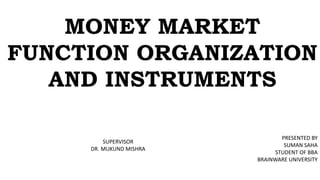 MONEY MARKET
FUNCTION ORGANIZATION
AND INSTRUMENTS
PRESENTED BY
SUMAN SAHA
STUDENT OF BBA
BRAINWARE UNIVERSITY
SUPERVISOR
DR. MUKUND MISHRA
 