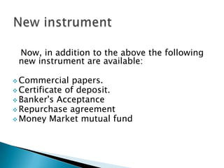 Now, in addition to the above the following
 new instrument are available:

 Commercial    papers.
 Certificate of deposit.
 Banker's Acceptance
 Repurchase agreement
 Money Market mutual fund
 