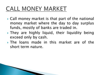   Call money market is that part of the national
    money market where the day to day surplus
    funds, mostly of banks are traded in.
   They are highly liquid, their liquidity being
    exceed only by cash.
   The loans made in this market are of the
    short term nature.
 
