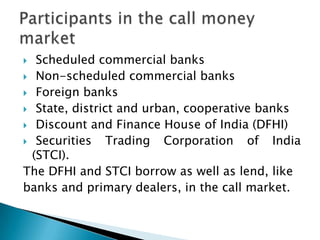   Scheduled commercial banks
 Non-scheduled commercial banks
 Foreign banks
 State, district and urban, cooperative banks
 Discount and Finance House of India (DFHI)
 Securities    Trading Corporation of India
  (STCI).
The DFHI and STCI borrow as well as lend, like
banks and primary dealers, in the call market.
 