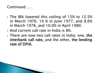 Continued……

   The IBA lowered this ceiling of 15% to 12.5%
    in March 1976, 10 % in June 1977, and 8.6%
    in March 1978, and 10.0% in April 1980.
   And current call rate in India is 8%.
   There are now two call rates in India: one, the
    interbank call rate, and the other, the lending
    rate of DFHI.
 