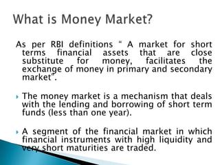 As per RBI definitions “ A market for short
 terms financial assets that are close
 substitute  for    money,  facilitates the
 exchange of money in primary and secondary
 market”.

   The money market is a mechanism that deals
    with the lending and borrowing of short term
    funds (less than one year).

   A segment of the financial market in which
    financial instruments with high liquidity and
    very short maturities are traded.
 