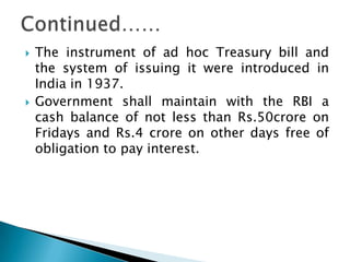    The instrument of ad hoc Treasury bill and
    the system of issuing it were introduced in
    India in 1937.
   Government shall maintain with the RBI a
    cash balance of not less than Rs.50crore on
    Fridays and Rs.4 crore on other days free of
    obligation to pay interest.
 