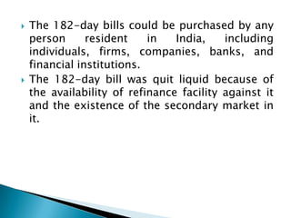   The 182-day bills could be purchased by any
    person      resident    in   India,    including
    individuals, firms, companies, banks, and
    financial institutions.
   The 182-day bill was quit liquid because of
    the availability of refinance facility against it
    and the existence of the secondary market in
    it.
 