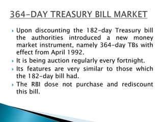   Upon discounting the 182-day Treasury bill
    the authorities introduced a new money
    market instrument, namely 364-day TBs with
    effect from April 1992.
   It is being auction regularly every fortnight.
   Its features are very similar to those which
    the 182-day bill had.
   The RBI dose not purchase and rediscount
    this bill.
 