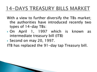 With a view to further diversify the TBs market;
  the authorities have introduced recently two
  types of 14-day TBs:
 On   April 1, 1997 which is known as
  intermediate treasury bill (ITB)
 Second on may 20, 1997.
ITB has replaced the 91-day tap Treasury bill.
 
