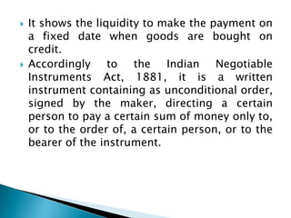    It shows the liquidity to make the payment on
    a fixed date when goods are bought on
    credit.
   Accordingly to the Indian Negotiable
    Instruments Act, 1881, it is a written
    instrument containing as unconditional order,
    signed by the maker, directing a certain
    person to pay a certain sum of money only to,
    or to the order of, a certain person, or to the
    bearer of the instrument.
 