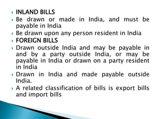    INLAND BILLS
   Be drawn or made in India, and must be
    payable in India
   Be drawn upon any person resident in India
   FOREIGN BILLS
   Drawn outside India and may be payable in
    and by a party outside India, or may be
    payable in India or drawn on a party resident
    in India
   Drawn in India and made payable outside
    India.
   A related classification of bills is export bills
    and import bills
 