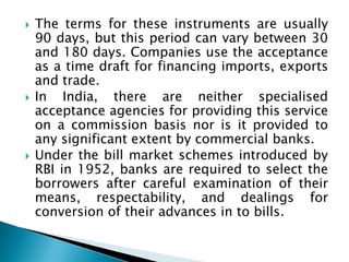    The terms for these instruments are usually
    90 days, but this period can vary between 30
    and 180 days. Companies use the acceptance
    as a time draft for financing imports, exports
    and trade.
   In India, there are neither specialised
    acceptance agencies for providing this service
    on a commission basis nor is it provided to
    any significant extent by commercial banks.
   Under the bill market schemes introduced by
    RBI in 1952, banks are required to select the
    borrowers after careful examination of their
    means, respectability, and dealings for
    conversion of their advances in to bills.
 