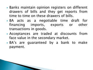    Banks maintain opinion registers on different
    drawers of bills and they get reports from
    time to time on these drawers of bills.
   BA acts as a negotiable time draft for
    financing    imports,   exports    or   other
    transactions in goods.
   Acceptances are traded at discounts from
    face value in the secondary market.
   BA’s are guaranteed by a bank to make
    payment.
 
