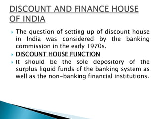    The question of setting up of discount house
    in India was considered by the banking
    commission in the early 1970s.
   DISCOUNT HOUSE FUNCTION
   It should be the sole depository of the
    surplus liquid funds of the banking system as
    well as the non-banking financial institutions.
 