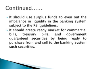    It should use surplus funds to even out the
    imbalance in liquidity in the banking system
    subject to the RBI guidelines.
   It should create ready market for commercial
    bills,  treasury    bills,  and  government
    guaranteed securities by being ready to
    purchase from and sell to the banking system
    such securities.
 