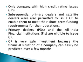    Only company with high credit rating issues
    CP’s
   Subsequently, primary dealers and satellite
    dealers were also permitted to issue CP to
    enable them to meet their short-term funding
    requirements for their operations.
   Primary dealers (PDs) and the All-India
    Financial Institutions (FIs) are eligible to issue
    CP.
   CP is very safe investment because the
    financial situation of a company can easily be
    predicted over a few months.
 