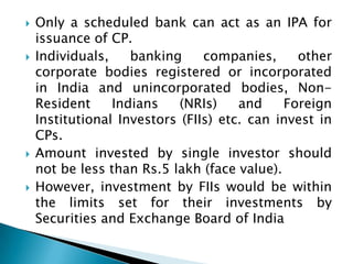    Only a scheduled bank can act as an IPA for
    issuance of CP.
   Individuals,    banking     companies,     other
    corporate bodies registered or incorporated
    in India and unincorporated bodies, Non-
    Resident     Indians    (NRIs)    and    Foreign
    Institutional Investors (FIIs) etc. can invest in
    CPs.
   Amount invested by single investor should
    not be less than Rs.5 lakh (face value).
   However, investment by FIIs would be within
    the limits set for their investments by
    Securities and Exchange Board of India
 
