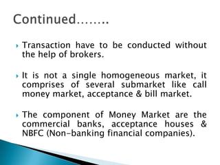    Transaction have to be conducted without
    the help of brokers.

   It is not a single homogeneous market, it
    comprises of several submarket like call
    money market, acceptance & bill market.

   The component of Money Market are the
    commercial banks, acceptance houses &
    NBFC (Non-banking financial companies).
 