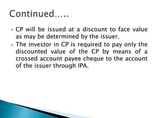    CP will be issued at a discount to face value
    as may be determined by the issuer.
   The investor in CP is required to pay only the
    discounted value of the CP by means of a
    crossed account payee cheque to the account
    of the issuer through IPA.
 
