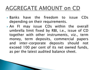    Banks have the freedom to issue CDs
    depending on their requirements.
   An FI may issue CDs within the overall
    umbrella limit fixed by RBI, i.e., issue of CD
    together with other instruments, viz., term
    money, term deposits, commercial papers
    and inter-corporate deposits should not
    exceed 100 per cent of its net owned funds,
    as per the latest audited balance sheet.
 