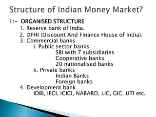 I :- ORGANISED STRUCTURE
     1. Reserve bank of India.
     2. DFHI (Discount And Finance House of India).
     3. Commercial banks
          i. Public sector banks
                    SBI with 7 subsidiaries
                    Cooperative banks
                    20 nationalised banks
          ii. Private banks
                    Indian Banks
                    Foreign banks
     4. Development bank
          IDBI, IFCI, ICICI, NABARD, LIC, GIC, UTI etc.
 