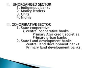 II. UNORGANISED SECTOR
      1. Indigenous banks
      2 Money lenders
      3. Chits
      4. Nidhis

III. CO-OPERATIVE SECTOR
       1. State cooperative
           i. central cooperative banks
                  Primary Agri credit societies
                  Primary urban banks
       2. State Land development banks
              central land development banks
              Primary land development banks
 