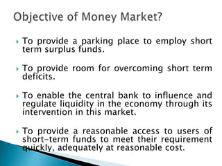    To provide a parking place to employ short
    term surplus funds.

   To provide room for overcoming short term
    deficits.

   To enable the central bank to influence and
    regulate liquidity in the economy through its
    intervention in this market.

   To provide a reasonable access to users of
    short-term funds to meet their requirement
    quickly, adequately at reasonable cost.
 