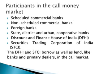  Scheduled commercial banks
 Non-scheduled commercial banks
 Foreign banks
 State, district and urban, cooperative banks
 Discount and Finance House of India (DFHI)
 Securities Trading Corporation of India
(STCI).
The DFHI and STCI borrow as well as lend, like
banks and primary dealers, in the call market.
 