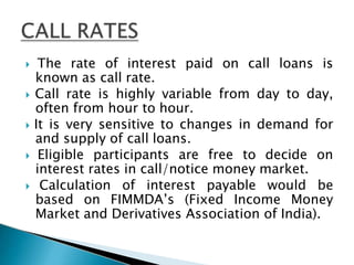  The rate of interest paid on call loans is
known as call rate.
 Call rate is highly variable from day to day,
often from hour to hour.
 It is very sensitive to changes in demand for
and supply of call loans.
 Eligible participants are free to decide on
interest rates in call/notice money market.
 Calculation of interest payable would be
based on FIMMDA’s (Fixed Income Money
Market and Derivatives Association of India).
 