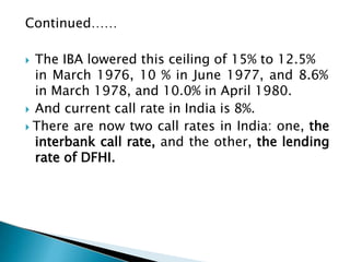 Continued……
 The IBA lowered this ceiling of 15% to 12.5%
in March 1976, 10 % in June 1977, and 8.6%
in March 1978, and 10.0% in April 1980.
 And current call rate in India is 8%.
 There are now two call rates in India: one, the
interbank call rate, and the other, the lending
rate of DFHI.
 