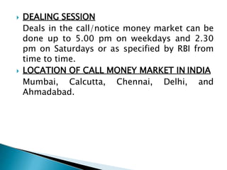  DEALING SESSION
Deals in the call/notice money market can be
done up to 5.00 pm on weekdays and 2.30
pm on Saturdays or as specified by RBI from
time to time.
 LOCATION OF CALL MONEY MARKET IN INDIA
Mumbai, Calcutta, Chennai, Delhi, and
Ahmadabad.
 