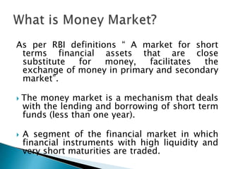 As per RBI definitions “ A market for short
terms financial assets that are close
substitute for money, facilitates the
exchange of money in primary and secondary
market”.
 The money market is a mechanism that deals
with the lending and borrowing of short term
funds (less than one year).
 A segment of the financial market in which
financial instruments with high liquidity and
very short maturities are traded.
 