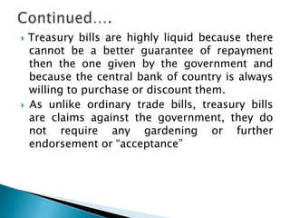  Treasury bills are highly liquid because there
cannot be a better guarantee of repayment
then the one given by the government and
because the central bank of country is always
willing to purchase or discount them.
 As unlike ordinary trade bills, treasury bills
are claims against the government, they do
not require any gardening or further
endorsement or “acceptance”
 