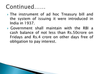  The instrument of ad hoc Treasury bill and
the system of issuing it were introduced in
India in 1937.
 Government shall maintain with the RBI a
cash balance of not less than Rs.50crore on
Fridays and Rs.4 crore on other days free of
obligation to pay interest.
 