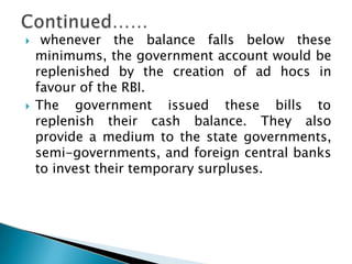  whenever the balance falls below these
minimums, the government account would be
replenished by the creation of ad hocs in
favour of the RBI.
 The government issued these bills to
replenish their cash balance. They also
provide a medium to the state governments,
semi-governments, and foreign central banks
to invest their temporary surpluses.
 