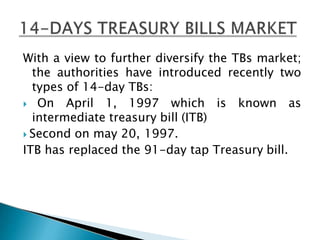 With a view to further diversify the TBs market;
the authorities have introduced recently two
types of 14-day TBs:
 On April 1, 1997 which is known as
intermediate treasury bill (ITB)
 Second on may 20, 1997.
ITB has replaced the 91-day tap Treasury bill.
 