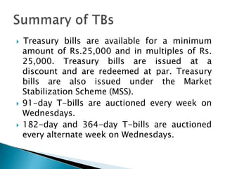  Treasury bills are available for a minimum
amount of Rs.25,000 and in multiples of Rs.
25,000. Treasury bills are issued at a
discount and are redeemed at par. Treasury
bills are also issued under the Market
Stabilization Scheme (MSS).
 91-day T-bills are auctioned every week on
Wednesdays.
 182-day and 364-day T-bills are auctioned
every alternate week on Wednesdays.
 