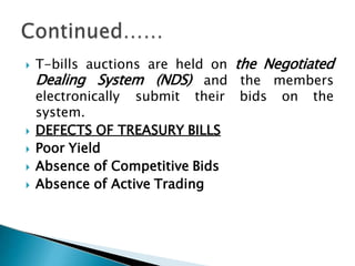  T-bills auctions are held on the Negotiated
Dealing System (NDS) and
electronically submit their
the members
bids on the
system.
 DEFECTS OF TREASURY BILLS
 Poor Yield
 Absence of Competitive Bids
 Absence of Active Trading
 