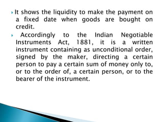  It shows the liquidity to make the payment on
a fixed date when goods are bought on
credit.
 Accordingly to the Indian Negotiable
Instruments Act, 1881, it is a written
instrument containing as unconditional order,
signed by the maker, directing a certain
person to pay a certain sum of money only to,
or to the order of, a certain person, or to the
bearer of the instrument.
 