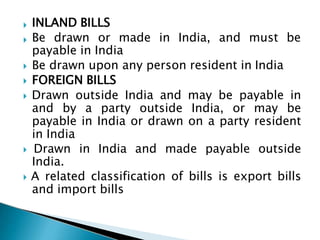  INLAND BILLS
 Be drawn or made in India, and must be
payable in India
 Be drawn upon any person resident in India
 FOREIGN BILLS
 Drawn outside India and may be payable in
and by a party outside India, or may be
payable in India or drawn on a party resident
in India
 Drawn in India and made payable outside
India.
 A related classification of bills is export bills
and import bills
 