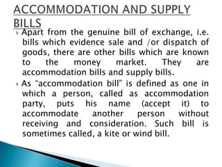  Apart from the genuine bill of exchange, i.e.
bills which evidence sale and /or dispatch of
goods, there are other bills which are known
to the money market. They are
accommodation bills and supply bills.
 As “accommodation bill” is defined as one in
which a person, called as accommodation
party, puts his name (accept it) to
accommodate another person without
receiving and consideration. Such bill is
sometimes called, a kite or wind bill.
 
