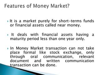  It is a market purely for short-terms funds
or financial assets called near money.
 It deals with financial assets having a
maturity period less than one year only.
 In Money Market transaction can not take
place formal like stock exchange, only
through oral communication, relevant
document and written communication
transaction can be done.
 
