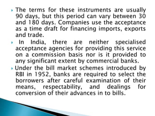  The terms for these instruments are usually
90 days, but this period can vary between 30
and 180 days. Companies use the acceptance
as a time draft for financing imports, exports
and trade.
 In India, there are neither specialised
acceptance agencies for providing this service
on a commission basis nor is it provided to
any significant extent by commercial banks.
 Under the bill market schemes introduced by
RBI in 1952, banks are required to select the
borrowers after careful examination of their
means, respectability, and dealings for
conversion of their advances in to bills.
 